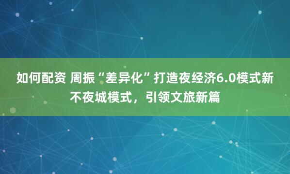 如何配资 周振“差异化”打造夜经济6.0模式新不夜城模式，引领文旅新篇