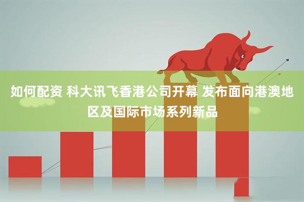 如何配资 科大讯飞香港公司开幕 发布面向港澳地区及国际市场系列新品