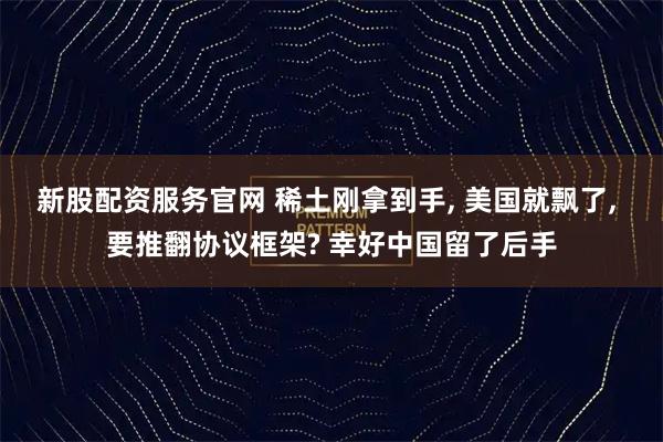 新股配资服务官网 稀土刚拿到手, 美国就飘了, 要推翻协议框架? 幸好中国留了后手