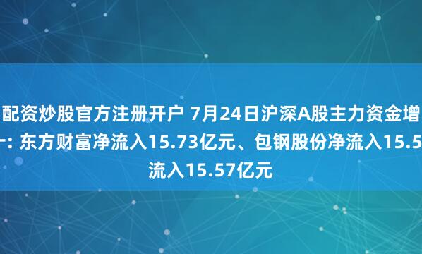配资炒股官方注册开户 7月24日沪深A股主力资金增仓前十: 东方财富净流入15.73亿元、包钢股份净流入15.57亿元