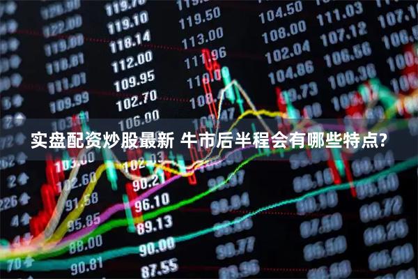 实盘配资炒股最新 牛市后半程会有哪些特点?