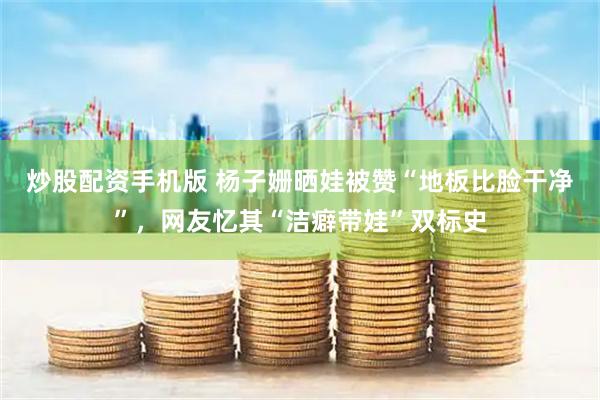 炒股配资手机版 杨子姗晒娃被赞“地板比脸干净”，网友忆其“洁癖带娃”双标史