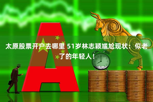 太原股票开户去哪里 51岁林志颖尴尬现状：似老了的年轻人！