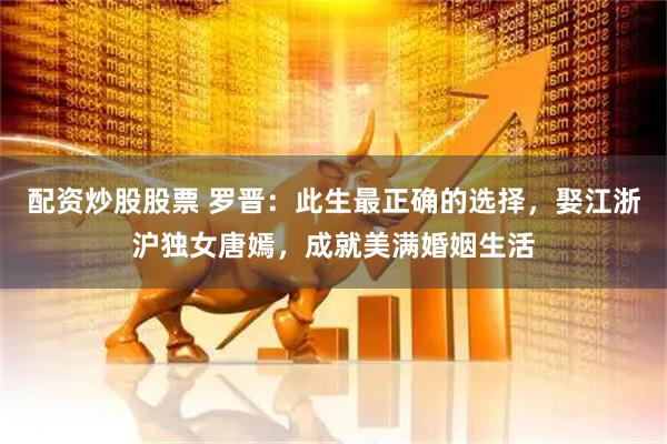配资炒股股票 罗晋：此生最正确的选择，娶江浙沪独女唐嫣，成就美满婚姻生活