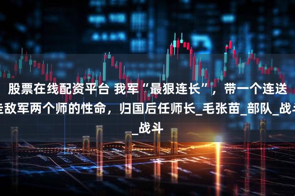 股票在线配资平台 我军“最狠连长”，带一个连送走敌军两个师的性命，归国后任师长_毛张苗_部队_战斗