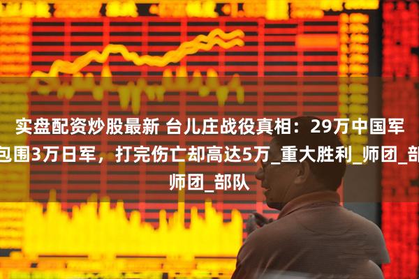 实盘配资炒股最新 台儿庄战役真相：29万中国军队包围3万日军，打完伤亡却高达5万_重大胜利_师团_部队