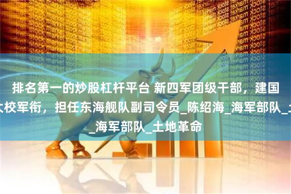 排名第一的炒股杠杆平台 新四军团级干部，建国后被授大校军衔，担任东海舰队副司令员_陈绍海_海军部队_土地革命