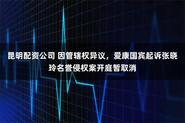 昆明配资公司 因管辖权异议，爱康国宾起诉张晓玲名誉侵权案开庭暂取消