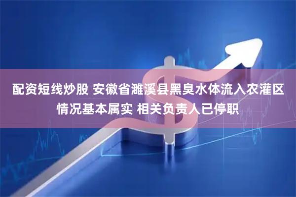 配资短线炒股 安徽省濉溪县黑臭水体流入农灌区情况基本属实 相关负责人已停职