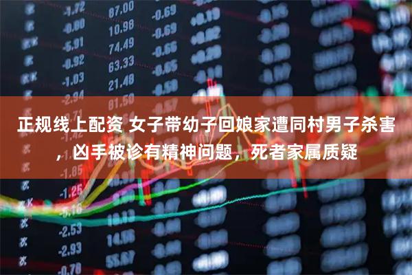 正规线上配资 女子带幼子回娘家遭同村男子杀害，凶手被诊有精神问题，死者家属质疑