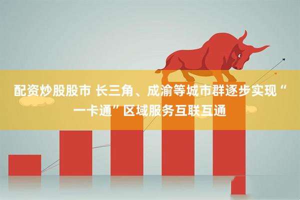 配资炒股股市 长三角、成渝等城市群逐步实现“一卡通”区域服务互联互通