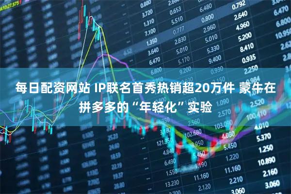 每日配资网站 IP联名首秀热销超20万件 蒙牛在拼多多的“年轻化”实验