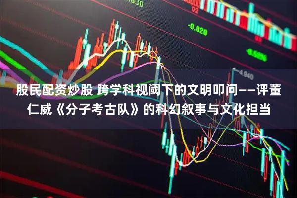 股民配资炒股 跨学科视阈下的文明叩问——评董仁威《分子考古队》的科幻叙事与文化担当