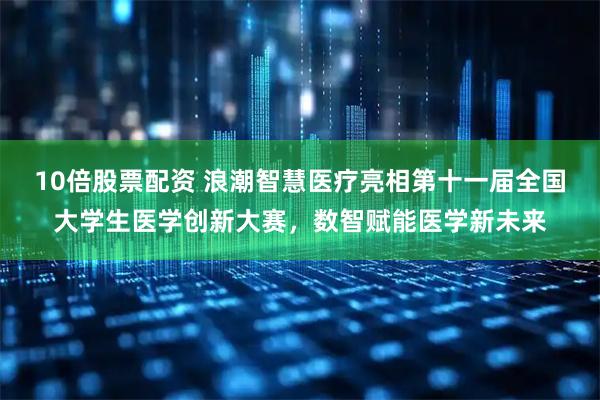 10倍股票配资 浪潮智慧医疗亮相第十一届全国大学生医学创新大赛，数智赋能医学新未来