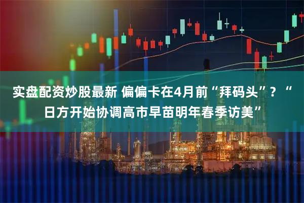 实盘配资炒股最新 偏偏卡在4月前“拜码头”？“日方开始协调高市早苗明年春季访美”