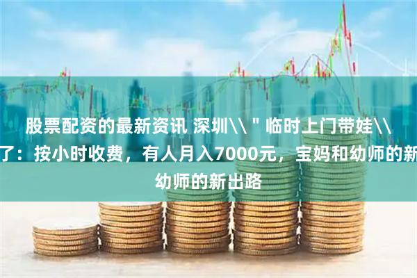 股票配资的最新资讯 深圳\"临时上门带娃\"火了:按小时收费,有人月入7000元,宝妈和幼师的新出路
