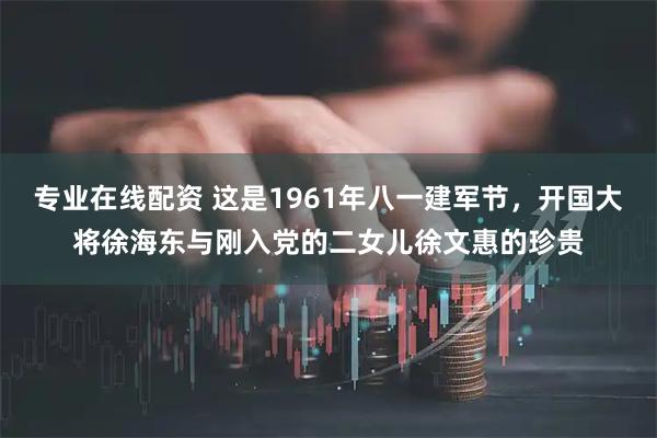 专业在线配资 这是1961年八一建军节，开国大将徐海东与刚入党的二女儿徐文惠的珍贵