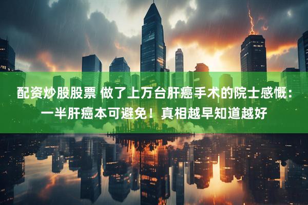 配资炒股股票 做了上万台肝癌手术的院士感慨：一半肝癌本可避免！真相越早知道越好